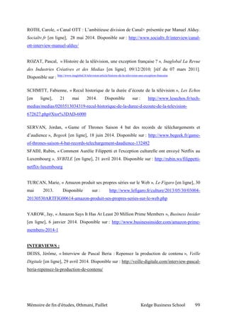Mémoire de fin d’études, Othmani, Paillet Kedge Business School 99
ROTH, Carole, « Canal OTT : L’ambitieuse division de Canal+ présentée par Manuel Alduy.
Socialtv.fr [en ligne], 28 mai 2014. Disponible sur : http://www.socialtv.fr/interview/canal-
ott-interview-manuel-alduy/
ROZAT, Pascal, « Histoire de la télévision, une exception française ? », Inaglobal La Revue
des Industries Créatives et des Medias [en ligne], 09/12/2010, [réf du 07 mars 2011].
Disponible sur : http://www.inaglobal.fr/television/article/histoire-de-la-television-une-exception-francaise
SCHMITT, Fabienne, « Recul historique de la durée d’écoute de la télévision », Les Echos
[en ligne], 21 mai 2014. Disponible sur : http://www.lesechos.fr/tech-
medias/medias/0203513034319-recul-historique-de-la-duree-d-ecoute-de-la-television-
672627.php#Xtor%3DAD-6000
SERVAN, Jordan, « Game of Thrones Saison 4 bat des records de téléchargements et
d’audience », Begeek [en ligne], 18 juin 2014. Disponible sur : http://www.begeek.fr/game-
of-thrones-saison-4-bat-records-telechargement-daudience-132482
SFADJ, Rubin, « Comment Aurélie Filippetti et l'exception culturelle ont envoyé Netflix au
Luxembourg », SVBTLE [en ligne], 21 avril 2014. Disponible sur : http://rubin.ws/filippetti-
netflix-luxembourg
TURCAN, Marie, « Amazon produit ses propres séries sur le Web », Le Figaro [en ligne], 30
mai 2013. Disponible sur : http://www.lefigaro.fr/culture/2013/05/30/03004-
20130530ARTFIG00614-amazon-produit-ses-propres-series-sur-le-web.php
YAROW, Jay, « Amazon Says It Has At Least 20 Million Prime Members », Business Insider
[en ligne], 6 janvier 2014. Disponible sur : http://www.businessinsider.com/amazon-prime-
members-2014-1
INTERVIEWS :
DEISS, Jérôme, « Interview de Pascal Beria : Repensez la production de contenu », Veille
Digitale [en ligne], 29 avril 2014. Disponible sur : http://veille-digitale.com/interview-pascal-
beria-repensez-la-production-de-contenu/
 