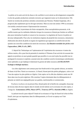 Introduction
1
La pêche est la seule activité de chasse et de cueillette à avoir atteint un développement comparable
à celui des grandes productions animales terrestres qui s'appuient toutes sur la domestication. Elle
fournit un sixième des protéines animales consommées par l'homme. Pendant longtemps, elle a
progressé plus rapidement que les élevages terrestres. Mais au cours des années 1990 sa croissance
s'est arrêtée consécutivement à l'épuisement des ressources.
Aujourd'hui, la persistance de fortes surcapacités, d'une surexploitation prononcée, et de
conflits montre que les méthodes élaborées lorsque les ressources n'étaient pas limitées ne suffisent
plus pour rationaliser la pêche et conserver les ressources. La régulation de l'accès à la pêche est
devenue indispensable. Pour cela, les institutions (régimes de propriété des ressources, mécanismes
d'allocution des droits de pêche et organes de régulation) qui régissent ce contrôle doivent être
ajustées aux nouvelles conditions de rareté des ressources. (La Situation mondiale des pêches et de
l'aquaculture, 2006, F.A.O., 2007).
L’objectif de l’halieutique est l’optimisation de l’exploitation des ressources vivantes des
milieux marins, elle a pour but de permettre le maintien à l’Homme d’une activités lui assurant des
apports en protéines en aussi grande quantité que possible et a un cout le plus bas possible tout en
protégeant la ressource à exploiter, assurant ainsi des condition social et économiques satisfaisantes
sinon optimales ce qui implique évidemment la gestion de ladite ressource.(J.COLLIGNON
Ecologie et biologie marines).
Les côtes algériennes sont connues pour leur biodiversité et leur grande richesse, en matière
de faune et de flore. Parmi ces ressources ; le Saurel, faisant parti des petites pélagiques, celui-ci est
l’une des espèces les plus pêchée en Algérie, Cette espèce est la cible des chalutiers armés aux 04
faces dans tous les ports algériens .Elle constitue l’espèce dominante dans les débarquements et
présente un intérêt non négligeable pour ses qualités, nutritionnelles et commerciales.
Trachurus trachurus est un poisson bleu, faisant partie de la famille des carangidés, beaucoup
de travaux dans diverses régions dans le monde ont été réalisés sur la croissance de cette espèce, à
l’image de : Letaconnoux (1951), Macer (1977) , Trouvery (1977) et Korichi (1988) en Algérie.
Le présent travail a pour objectif l’étude de la croissance et l’âge du Saurel de la baie de Bou
Ismail, ainsi que son importance dans les débarquements, et d’avoir un aperçu sur l’état
d’exploitation.
 