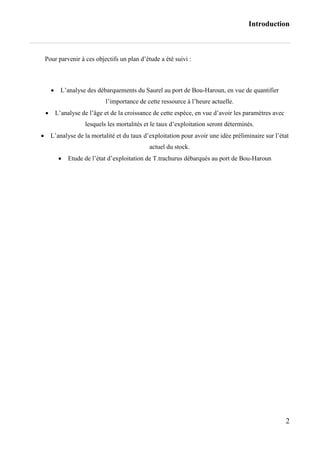 Introduction
2
Pour parvenir à ces objectifs un plan d’étude a été suivi :
 L’analyse des débarquements du Saurel au port de Bou-Haroun, en vue de quantifier
l’importance de cette ressource à l’heure actuelle.
 L’analyse de l’âge et de la croissance de cette espèce, en vue d’avoir les paramètres avec
lesquels les mortalités et le taux d’exploitation seront déterminés.
 L’analyse de la mortalité et du taux d’exploitation pour avoir une idée préliminaire sur l’état
actuel du stock.
 Etude de l’état d’exploitation de T.trachurus débarqués au port de Bou-Haroun
 