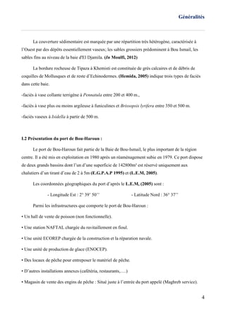Généralités
4
La couverture sédimentaire est marquée par une répartition très hétérogène, caractérisée à
l’Ouest par des dépôts essentiellement vaseux; les sables grossiers prédominent à Bou Ismail, les
sables fins au niveau de la baie d'El Djamila. (In Moulfi, 2012)
La bordure rocheuse de Tipaza à Khemisti est constituée de grès calcaires et de débris de
coquilles de Mollusques et de reste d’Echinodermes. (Hemida, 2005) indique trois types de faciès
dans cette baie.
-faciès à vase collante terrigène à Pennatula entre 200 et 400 m.,
-faciès à vase plus ou moins argileuse à funiculines et Brissopsis lyrifera entre 350 et 500 m.
-faciès vaseux à Isidella à partir de 500 m.
I.2 Présentation du port de Bou-Haroun :
Le port de Bou-Haroun fait partie de la Baie de Bou-Ismail, le plus important de la région
centre. Il a été mis en exploitation en 1980 après un réaménagement subie en 1979. Ce port dispose
de deux grands bassins dont l’un d’une superficie de 142800m² est réservé uniquement aux
chalutiers d’un tirant d’eau de 2 à 5m (E.G.P.A.P 1995) et (L.E.M, 2005).
Les coordonnées géographiques du port d’après le L.E.M, (2005) sont :
- Longitude Est : 2° 39’ 50’’ - Latitude Nord : 36° 37’’
Parmi les infrastructures que comporte le port de Bou-Haroun :
• Un hall de vente de poisson (non fonctionnelle).
• Une station NAFTAL chargée du ravitaillement en fioul.
• Une unité ECOREP chargée de la construction et la réparation navale.
• Une unité de production de glace (ENOCEP).
• Des locaux de pêche pour entreposer le matériel de pêche.
• D’autres installations annexes (cafétéria, restaurants,….)
• Magasin de vente des engins de pêche : Situé juste à l’entrée du port appelé (Maghreb service).
 