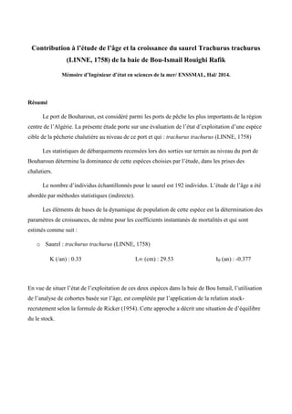 Contribution à l’étude de l’âge et la croissance du saurel Trachurus trachurus
(LINNE, 1758) de la baie de Bou-Ismail Rouighi Rafik
Mémoire d’Ingénieur d’état en sciences de la mer/ ENSSMAL, Hal/ 2014.
Résumé
Le port de Bouharoun, est considéré parmi les ports de pêche les plus importants de la région
centre de l’Algérie. La présente étude porte sur une évaluation de l’état d’exploitation d’une espèce
cible de la pêcherie chalutière au niveau de ce port et qui : trachurus trachurus (LINNE, 1758)
Les statistiques de débarquements recensées lors des sorties sur terrain au niveau du port de
Bouharoun détermine la dominance de cette espèces choisies par l’étude, dans les prises des
chalutiers.
Le nombre d’individus échantillonnés pour le saurel est 192 individus. L’étude de l’âge a été
abordée par méthodes statistiques (indirecte).
Les éléments de bases de la dynamique de population de cette espèce est la détermination des
paramètres de croissances, de même pour les coefficients instantanés de mortalités et qui sont
estimés comme suit :
o Saurel : trachurus trachurus (LINNE, 1758)
K (/an) : 0.33 L∞ (cm) : 29.53 t0 (an) : -0.377
En vue de situer l’état de l’exploitation de ces deux espèces dans la baie de Bou Ismail, l’utilisation
de l’analyse de cohortes basée sur l’âge, est complétée par l’application de la relation stock-
recrutement selon la formule de Ricker (1954). Cette approche a décrit une situation de d’équilibre
du le stock.
 