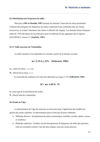 II- Matériels et méthodes
11
II.3 Distribution des fréquences de taille :
Moriyasu (1981 in Hemida, 1987) propose de chercher l’intervalle de classe permettant
d’obtenir des polygones de fréquences de tailles conduisant à une continuité entre les classes
successives, et évitant l’alternance des classes à effectifs très inégaux. Les données brutes (longueur
totale de 1789 individus) ont été analysées, pour la recherche du pas approprié, par le logiciel
STATISTICA version 5.1 (StatSoft., 1997).
II.3.1 Taille moyenne de l’échantillon
La taille moyenne d’un échantillon est calculée à partir de la formule suivante :
m= Σ (Ni Li ) /ΣNi (Schwartz, 1983)
Li : centre de classe : « i » cm
Ni : effectif de la classe :« i »
Un intervalle de confiance (I.C) doit être déterminé au risque a=5% (Schwartz, 1983).
IC= m± 1.96*S/ √N
S : écart type de la distribution des tailles.
N : effectif total de l’échantillon.
II.4 Etude de l’âge :
La détermination de l’âge des poissons est nécessaire pour l’application des modèles de
gestion des stocks exploités. La détermination peut se faire par diverses méthodes :
 Méthodes directes : Interprétation des pièces anatomiques (otolithes, écailles, épines, rayons
et vertèbres).
 Méthodes indirectes : Fondées sur des histogrammes de fréquences de tailles des poissons,
celle est considérés comme l’une des plus simples, mais des moins précises.
 