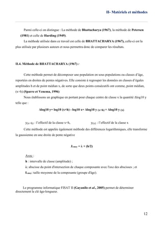II- Matériels et méthodes
12
Parmi celle-ci on distingue : La méthode de Bhattacharya (1967), la méthode de Petersen
(1981) et celle de Harding (1949).
La méthode utilisée dans ce travail est celle de BHATTACHARYA (1967), celle-ci est la
plus utilisée par plusieurs auteurs et nous permettra donc de comparer les résultats.
II.4. Méthode de BHATTACHARYA (1967) :
Cette méthode permet de décomposer une population en sous populations ou classes d’âge,
reportées en droites de pentes négatives. Elle consiste à regrouper les données en classes d’égales
amplitudes h et de point médian x, de sorte que deux points consécutifs ont comme, point médian,
(x+h) (Sparre et Venema, 1996)
Nous établissons un graphique en portant pour chaque centre de classe x la quantité Δlog10 y
telle que :
Δlog10 y= log10 (x+h) - log10 x= Δlog10 y (x+h) + Δlog10 y (x)
y(x+h) : l’effectif de la classe x+h, y(x) : l’effectif de la classe x
Cette méthode est appelée également méthode des différences logarithmiques, elle transforme
la gaussienne en une droite de pente négative
.Lmoy = λ + (h/2)
Avec :
h : intervalle de classe (amplitude) ;
λ: abscisse du point d'intersection de chaque composante avec l'axe des abscisses ; et
Lmoy: taille moyenne de la composante (groupe d'âge).
Le programme informatique FISAT II (Gayanilo et al., 2005) permet de déterminer
directement la clé âge-longueur.
 
