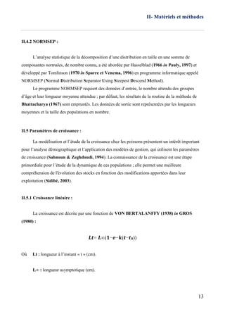 II- Matériels et méthodes
13
II.4.2 NORMSEP :
L’analyse statistique de la décomposition d’une distribution en taille en une somme de
composantes normales, de nombre connu, a été abordée par Hasselblad (1966 in Pauly, 1997) et
développé par Tomlinson (1970 in Sparre et Venema, 1996) en programme informatique appelé
NORMSEP (Normal Distribution Separator Using Steepest Descend Method).
Le programme NORMSEP requiert des données d’entrée, le nombre attendu des groupes
d’âge et leur longueur moyenne attendue ; par défaut, les résultats de la routine de la méthode de
Bhattacharya (1967) sont empruntés. Les données de sortie sont représentées par les longueurs
moyennes et la taille des populations en nombre.
II.5 Paramètres de croissance :
La modélisation et l’étude de la croissance chez les poissons présentent un intérêt important
pour l’analyse démographique et l’application des modèles de gestion, qui utilisent les paramètres
de croissance (Sahnoun & Zeghdoudi, 1994). La connaissance de la croissance est une étape
primordiale pour l’étude de la dynamique de ces populations ; elle permet une meilleure
compréhension de l'évolution des stocks en fonction des modifications apportées dans leur
exploitation (Sidibé, 2003).
II.5.1 Croissance linéaire :
La croissance est décrite par une fonction de VON BERTALANFFY (1938) in GROS
(1980) :
𝑳𝒕= 𝑳∞(𝟏−𝒆−𝒌(𝒕−𝒕 𝟎))
Où Lt : longueur à l’instant « t » (cm).
L∞ : longueur asymptotique (cm).
 