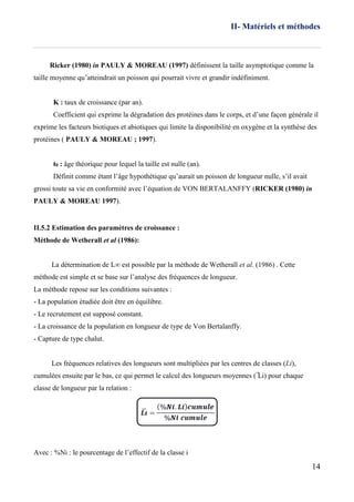 II- Matériels et méthodes
14
Ricker (1980) in PAULY & MOREAU (1997) définissent la taille asymptotique comme la
taille moyenne qu’atteindrait un poisson qui pourrait vivre et grandir indéfiniment.
K : taux de croissance (par an).
Coefficient qui exprime la dégradation des protéines dans le corps, et d’une façon générale il
exprime les facteurs biotiques et abiotiques qui limite la disponibilité en oxygène et la synthèse des
protéines ( PAULY & MOREAU ; 1997).
t0 : âge théorique pour lequel la taille est nulle (an).
Définit comme étant l’âge hypothétique qu’aurait un poisson de longueur nulle, s’il avait
grossi toute sa vie en conformité avec l’équation de VON BERTALANFFY (RICKER (1980) in
PAULY & MOREAU 1997).
II.5.2 Estimation des paramètres de croissance :
Méthode de Wetherall et al (1986):
La détermination de L∞ est possible par la méthode de Wetherall et al. (1986) . Cette
méthode est simple et se base sur l’analyse des fréquences de longueur.
La méthode repose sur les conditions suivantes :
- La population étudiée doit être en équilibre.
- Le recrutement est supposé constant.
- La croissance de la population en longueur de type de Von Bertalanffy.
- Capture de type chalut.
Les fréquences relatives des longueurs sont multipliées par les centres de classes (Li),
cumulées ensuite par le bas, ce qui permet le calcul des longueurs moyennes ( ̅Li) pour chaque
classe de longueur par la relation :
Avec : %Ni : le pourcentage de l’effectif de la classe i
 