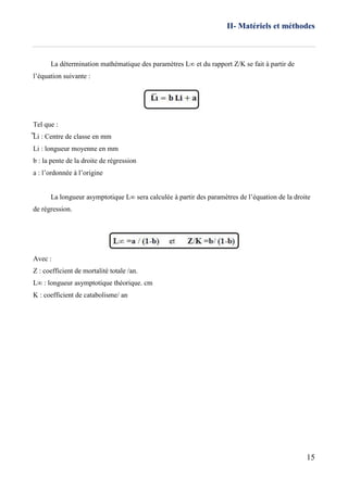 II- Matériels et méthodes
15
La détermination mathématique des paramètres L∞ et du rapport Z/K se fait à partir de
l’équation suivante :
Tel que :
̅̅Li : Centre de classe en mm
Li : longueur moyenne en mm
b : la pente de la droite de régression
a : l’ordonnée à l’origine
La longueur asymptotique L∞ sera calculée à partir des paramètres de l’équation de la droite
de régression.
Avec :
Z : coefficient de mortalité totale /an.
L∞ : longueur asymptotique théorique. cm
K : coefficient de catabolisme/ an
 