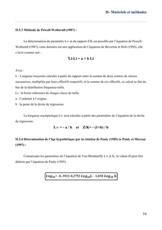II- Matériels et méthodes
16
II.5.3 Méthode de Powell-Wetherall (1987) :
La détermination du paramètre L∞ et du rapport Z/K est possible par l’équation de Powell-
Wetherall (1987), cette dernière est une application de l’équation de Beverton et Holt (1956), elle
s’écrit comme suit :
̅̅Li-Li = a + b Li
Avec :
L : Longueur moyenne calculée à partir du rapport entre la somme de deux centres de classes
successives, multipliée par leurs effectifs respectifs, et la somme de ces effectifs, ce calcul se fait du
bas de la distribution fréquence-taille.
Li : la borne inferieure de chaque classe de taille.
a : l’ordonné à l’origine.
b : la pente de la droite de régression.
La longueur asymptotique L∞ sera calculée à partir des paramètres de l’équation de la droite
de régression.
L∞ = - a / b et Z/K= - (1+b) / b
II.3.4 Détermination de l’âge hypothétique par la relation de Pauly (1985) in Pauly et Moreau
(1997) :
Connaissant les paramètres de l’équation de Von Bertalanffy L∞ et K, la valeur t0 peut être
déduite par l’équation de Pauly (1985).
 