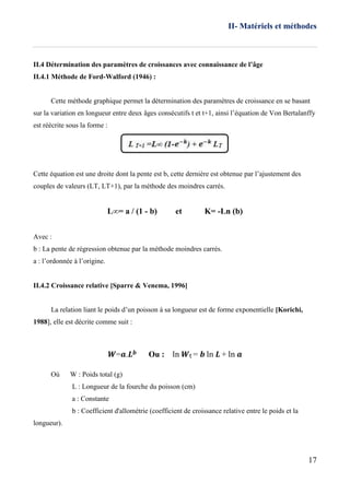 II- Matériels et méthodes
17
II.4 Détermination des paramètres de croissances avec connaissance de l’âge
II.4.1 Méthode de Ford-Walford (1946) :
Cette méthode graphique permet la détermination des paramètres de croissance en se basant
sur la variation en longueur entre deux âges consécutifs t et t+1, ainsi l’équation de Von Bertalanffy
est réécrite sous la forme :
Cette équation est une droite dont la pente est b, cette dernière est obtenue par l’ajustement des
couples de valeurs (LT, LT+1), par la méthode des moindres carrés.
L∞= a / (1 - b) et K= -Ln (b)
Avec :
b : La pente de régression obtenue par la méthode moindres carrés.
a : l’ordonnée à l’origine.
II.4.2 Croissance relative [Sparre & Venema, 1996]
La relation liant le poids d’un poisson à sa longueur est de forme exponentielle [Korichi,
1988], elle est décrite comme suit :
𝑾=𝒂.𝑳 𝒃 Ou : ln 𝑾t = 𝒃 ln 𝑳 + ln 𝒂
Où W : Poids total (g)
L : Longueur de la fourche du poisson (cm)
a : Constante
b : Coefficient d'allométrie (coefficient de croissance relative entre le poids et la
longueur).
 