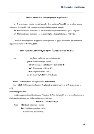 II- Matériels et méthodes
18
Selon la valeur de b, trois cas peuvent se présenter :
b = 3 la croissance est dite isométrique ; les deux variables We et LF ont le même taux de
croissance(K), le poids croit en même temps que la longueur du poisson.
b < 3 l'allométrie est minorante ; le poids croit relativement moins vite que la longueur.
b > 3 l'allométrie est majorante ; le poids croit plus vite que la taille de l'individu.
Un test de Student permet d’apprécier statistiquement le type d’allométrie, il s’établi selon
l’équation suivante [Schwartz, 2006]:
𝒕𝒄𝒂𝒍 =|𝝆𝒐𝒃𝒔− 𝝆𝒕𝒉é𝒐|√𝒔𝝆𝒐⁄ 𝒔𝝆𝒐= √(𝒔𝒚𝟐𝒔𝒙𝟐 ⁄)−𝝆𝒐𝒃𝒔 𝒏−𝟐⁄
où : 𝝆𝒐: Pente b obtenue par moindre carrée ;
𝝆𝒕𝒉é𝒐: Pente théorique égale à 3 ;
𝒔𝒙² : Variance de x (ΔLF) 𝒔𝒙² = Σ(𝒙−𝒙̅) 𝟐𝒏−𝟏 ;
𝒔𝒚² : Variance de y (Wt ou We) ;
𝒏−𝟐: Degré de liberté DDL ;
𝜶=𝟓% 𝒕𝒕𝒂𝒃= 1.96 Si N > 30 individus
𝒕𝒄𝒂𝒍 < 𝒕𝒕𝒂𝒃 Différence non significative  Isométrie
𝒕𝒄𝒂𝒍 > 𝒕𝒕𝒂𝒃 Différence significative  Allométrie [𝐦𝐚𝐣𝐨𝐫𝐚𝐧𝐭𝐞 : si 𝐛>3, 𝐦𝐢𝐧𝐨𝐫𝐚𝐧𝐭𝐞 si :
𝐛<3]
Croissance pondérale
Le développement mathématique de l’équation de Von Bertalanffy avec sa combinaison et la
relation taille-poids permet d’obtenir la relation suivante:
𝑾𝒕=𝑾∞.[𝟏−𝒆(−𝒌(𝒕−𝒕𝒐))]𝒃
Avec 𝑾𝒕: Poids à l’instant t en (g);
𝑾∞: Poids asymptotique en (g);
b: coefficient d’allométrie;
 