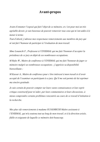 Avant-propos
Avant d’entamer l’exposé qui fait l’objet de ce mémoire, et c’est pour moi un très
agréable devoir, je suis heureuse de pouvoir remercier tous ceux qui m’ont aidée à le
mener à terme.
Tout d’abord, j’adresse mes respectueux remerciements aux membres du jury qui
m’ont fait l’honneur de participer à l’évaluation de mon travail.
Mme Louanchi F., Professeur à l’ENSSMAL qui me fait l’honneur d’accepter la
présidence de ce jury en dépit de ses nombreuses occupations.
M Refes W., Maitre de conférence à l’ENSSMAL qui me fait l’honneur de juger ce
mémoire malgré ses nombreuses occupations ; j’apprécie sa disponibilité
bienveillante ;
M Kassar A., Maitre de conférence pour s’être intéressé à mon travail et d’avoir
accepté de l’examiner en participant à ce jury. Qu’il me soit permis de lui exprimer
ma sincère gratitude.
Je suis certain de pouvoir compter sur leurs vastes connaissances et leur esprit
critique constructif pour m’aider, par leurs commentaires et leurs discussions, à
mieux comprendre certains problèmes rencontrés au cours de ce travail d’initiation à
la recherche.
Mes plus vifs remerciements à madame H.S KORICHI Maître assistante à
l’ENSSMAL, qui m'a soutenu tout au long de mon travail, et à la direction avisée,
fidèle et exigeante de laquelle ce mémoire doit beaucoup.
 