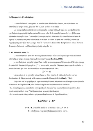 II- Matériels et méthodes
19
II.5 Paramètres d’exploitation :
La mortalité totale correspond au nombre total d'individus disparu par mort durant un
intervalle de temps donné, pouvant être le jour, le mois où 1’année.
Les causes de la mortalité sont soit naturelles soit par pêche, Il n'est pas aisé d'obtenir les
coefficients de mortalité et plus particulièrement celui de la mortalité naturelle. Les différentes
méthodes employées pour l'estimation de ces paramètres présentent des incertitudes qui sont de
règle et le plus souvent pour l'estimation de M dent la valeur ne peut être vérifiée (à moins de
l'apprécier à partir d'un stock vierge) .lors de l’utilisation de modèles d’exploitation est de disposer
de valeurs fiables de coefficient de mortalité naturelle M.
II.5.1 Mortalité totale Z :
La mortalité totale peut être définie par le nombre d’individus disparus par mort durant un
intervalle de temps donnée : le jour, le mois ou l’année (Korichi, 1988).
Le coefficient de mortalité totale Z est égal à la somme des coefficients des différentes causes
de mortalité : la mortalité par pêche (F) et la mortalité naturelle (M) ayant pour cause la maladie, la
prédation autre que celle de l’homme ou la sénilité (Hemida, 1987)
Z = F + M
L’évaluation de la mortalité totale Z peut se faire à partir de méthodes basées sur les
distributions de fréquences de taille, nous avons utilisé la méthode de (Pauly, 1984).
En portant sur un graphique le logarithme népérien de la fréquence relative par classe de taille
en fonction de l’âge relatif t’, une courbe comportant deux branches est obtenue :
− La branche gauche, ascendante, correspond aux classes d’âge incomplètement recrutées. Ces
points seront utilisés pour l’établissement de la courbe de sélection
− La branche droite, descendante, qui permet l’estimation de Z par l’équation :
Ln (%N) = a – bt’
b = Z – K (b étant la pente de la droite), d’où : Z = b + K
b : est obtenue avec la méthode des moindres carrés.
 