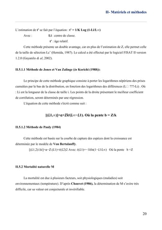 II- Matériels et méthodes
20
L’estimation de t’ se fait par l’équation : t’ = 1/K Log (1-Li/L∞)
Avec : Li : centre de classe.
t’ : âge relatif.
Cette méthode présente un double avantage, car en plus de l’estimation de Z, elle permet celle
de la taille de sélection Lc’ (Hemida, 1987). Le calcul a été effectué par le logiciel FISAT II version
1.2.0 (Gayanilo & al, 2002).
II.5.1.1 Méthode de Jones et Van Zalinge (in Korichi (1988)):
Le principe de cette méthode graphique consiste à porter les logarithmes népériens des prises
cumulées par le bas de la distribution, en fonction des logarithmes des différences (L ???-Li) . Où
: Li est la longueur de la classe de taille i. Les points de la droite présentant le meilleur coefficient
de corrélation, seront déterminés par une régression.
L'équation de cette méthode s'écrit comme suit :
[(𝐿1,∞)]=𝑎+𝑍𝑘⁄(𝐿∞−𝐿1). Où la pente b = Z/k
II.5.1.2 Méthode de Pauly (1984)
Cette méthode est basée sur la courbe de capture des espèces dont la croissance est
déterminée par le modèle de Von Bertalanffy.
[(𝐿1,2)/Δ𝑡]=𝑎−𝑍.(𝐿1)+𝑡(𝐿2)2 Avec: 𝑡(𝐿1)=−1𝑘ln(1−𝐿1𝐿∞) Où la pente b =Z
II.5.2 Mortalité naturelle M
La mortalité est due à plusieurs facteurs, soit physiologiques (maladies) soit
environnementaux (température). D’après Chauvet (1986), la détermination de M s’avère très
difficile, car sa valeur est conjecturale et invérifiable.
 