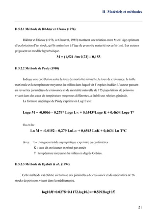 II- Matériels et méthodes
21
II.5.2.1 Méthode de Rikhter et Efanov (1976)
Rikhter et Efanov (1976, in Chauvet, 1985) montrent une relation entre M et l’âge optimum
d’exploitation d’un stock, qu’ils assimilent à l’âge de première maturité sexuelle (tm). Les auteurs
proposent un modèle hyperbolique.
M = (1,521 /tm 0,72) – 0,155
II.5.2.2 Méthode de Pauly (1980)
Indique une corrélation entre le taux de mortalité naturelle, le taux de croissance, la taille
maximale et la température moyenne du milieu dans lequel vit 1’espèce étudiée. L’auteur passant
en revue les paramètres de croissance et de mortalité naturelle de 175 populations de poissons
vivant dans des eaux de température moyennes différentes, a établi une relation générale.
La formule empirique de Pauly exprimé en Log10 est :
Loge M = -0,0066 – 0,279* Loge L∞ + 0,6543*Loge K + 0,4634 Loge T°
Ou en ln :
Ln M = -0,0152 – 0,279 LnL∞ + 0,6543 LnK + 0,4634 Ln T°C
Avec L∞ : longueur totale asymptotique exprimée en centimètres
K : taux de croissance exprimé par année
T : température moyenne du milieu en degrés Celsius.
II.5.2.3 Méthode de Djabali & al., (1994)
Cette méthode est établie sur la base des paramètres de croissance et des mortalités de 56
stocks de poissons vivant dans la méditerranée.
log10𝑀=0.0278−0.1172.log10𝐿∞+0.5092log10𝐾
 