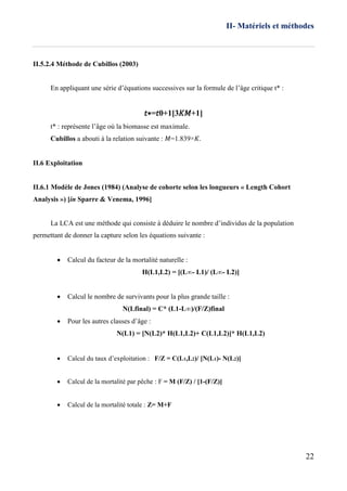 II- Matériels et méthodes
22
II.5.2.4 Méthode de Cubillos (2003)
En appliquant une série d’équations successives sur la formule de l’âge critique t* :
𝑡∗=𝑡0+1[3𝐾𝑀+1]
t* : représente l’âge où la biomasse est maximale.
Cubillos a abouti à la relation suivante : 𝑀=1.839×𝐾.
II.6 Exploitation
II.6.1 Modèle de Jones (1984) (Analyse de cohorte selon les longueurs « Length Cohort
Analysis ») [in Sparre & Venema, 1996]
La LCA est une méthode qui consiste à déduire le nombre d’individus de la population
permettant de donner la capture selon les équations suivante :
 Calcul du facteur de la mortalité naturelle :
H(L1,L2) = [(L∞- L1)/ (L∞- L2)]
 Calcul le nombre de survivants pour la plus grande taille :
N(Lfinal) = C* (L1-L∞)/(F/Z)final
 Pour les autres classes d’âge :
N(L1) = [N(L2)* H(L1,L2)+ C(L1,L2)]* H(L1,L2)

 Calcul du taux d’exploitation : F/Z = C(L1,L2)/ [N(L1)- N(L2)]
 Calcul de la mortalité par pêche : F = M (F/Z) / [1-(F/Z)]
 Calcul de la mortalité totale : Z= M+F
 