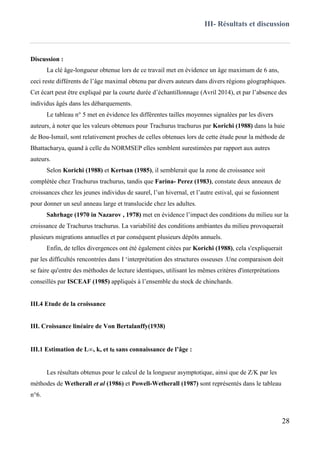III- Résultats et discussion
28
Discussion :
La clé âge-longueur obtenue lors de ce travail met en évidence un âge maximum de 6 ans,
ceci reste différents de l’âge maximal obtenu par divers auteurs dans divers régions géographiques.
Cet écart peut être expliqué par la courte durée d’échantillonnage (Avril 2014), et par l’absence des
individus âgés dans les débarquements.
Le tableau n° 5 met en évidence les différentes tailles moyennes signalées par les divers
auteurs, à noter que les valeurs obtenues pour Trachurus trachurus par Korichi (1988) dans la baie
de Bou-Ismail, sont relativement proches de celles obtenues lors de cette étude pour la méthode de
Bhattacharya, quand à celle du NORMSEP elles semblent surestimées par rapport aux autres
auteurs.
Selon Korichi (1988) et Kertsan (1985), il semblerait que la zone de croissance soit
complétée chez Trachurus trachurus, tandis que Farina- Perez (1983), constate deux anneaux de
croissances chez les jeunes individus de saurel, l’un hivernal, et l’autre estival, qui se fusionnent
pour donner un seul anneau large et translucide chez les adultes.
Sahrhage (1970 in Nazarov , 1978) met en évidence l’impact des conditions du milieu sur la
croissance de Trachurus trachurus. La variabilité des conditions ambiantes du milieu provoquerait
plusieurs migrations annuelles et par conséquent plusieurs dépôts annuels.
Enfin, de telles divergences ont été également citées par Korichi (1988), cela s'expliquerait
par les difficultés rencontrées dans I ‘interprétation des structures osseuses .Une comparaison doit
se faire qu'entre des méthodes de lecture identiques, utilisant les mêmes critères d'interprétations
conseillés par ISCEAF (1985) appliqués à l’ensemble du stock de chinchards.
III.4 Etude de la croissance
III. Croissance linéaire de Von Bertalanffy(1938)
III.1 Estimation de L∞, k, et t0 sans connaissance de l’âge :
Les résultats obtenus pour le calcul de la longueur asymptotique, ainsi que de Z/K par les
méthodes de Wetherall et al (1986) et Powell-Wetherall (1987) sont représentés dans le tableau
n°6.
 