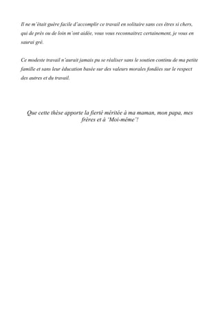 Il ne m’était guère facile d’accomplir ce travail en solitaire sans ces êtres si chers,
qui de près ou de loin m’ont aidée, vous vous reconnaitrez certainement, je vous en
saurai gré.
Ce modeste travail n’aurait jamais pu se réaliser sans le soutien continu de ma petite
famille et sans leur éducation basée sur des valeurs morales fondées sur le respect
des autres et du travail.
Que cette thèse apporte la fierté méritée à ma maman, mon papa, mes
frères et à ‘Moi-même’!
 