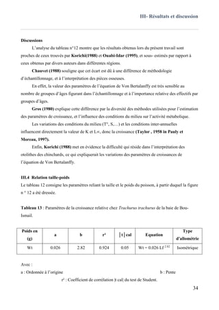 III- Résultats et discussion
34
Discussions
L’analyse du tableau n°12 montre que les résultats obtenus lors du présent travail sont
proches de ceux trouvés par Korichi(1988) et Ouabi-Idar (1995), et sous- estimés par rapport à
ceux obtenus par divers auteurs dans différentes régions.
Chauvet (1988) souligne que cet écart est dû à une différence de méthodologie
d’échantillonnage, et à l’interprétation des pièces osseuses.
En effet, la valeur des paramètres de l’équation de Von Bertalanffy est très sensible au
nombre de groupes d’âges figurant dans l’échantillonnage et à l’importance relative des effectifs par
groupes d’âges.
Gros (1980) explique cette différence par la diversité des méthodes utilisées pour l’estimation
des paramètres de croissance, et l’influence des conditions du milieu sur l’activité métabolique.
Les variations des conditions du milieu (T°, S,…) et les conditions inter-annuelles
influencent directement la valeur de K et L∞, donc la croissance (Taylor , 1958 in Pauly et
Moreau, 1997).
Enfin, Korichi (1988) met en évidence la difficulté qui réside dans l’interprétation des
otolithes des chinchards, ce qui expliquerait les variations des paramètres de croissances de
l’équation de Von Bertalanffy.
III.4 Relation taille-poids
Le tableau 12 consigne les paramètres reliant la taille et le poids du poisson, à partir duquel la figure
n ° 12 a été dressée.
Tableau 13 : Paramètres de la croissance relative chez Trachurus trachurus de la baie de Bou-
Ismail.
Poids en
(g)
a b r² │t│cal Equation
Type
d'allométrie
Wt 0.026 2.82 0.924 0.05 Wt = 0.026 Lf 2.82
Isométrique
Avec :
a : Ordonnée à l’origine b : Pente
r² : Coefficient de corrélation |t cal| du test de Student.
 