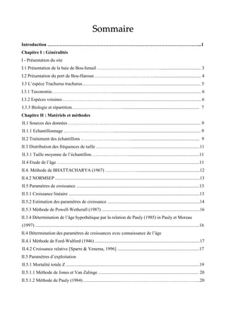 Sommaire
Introduction ………………………………………………………………………………………...1
Chapitre I : Généralités
I - Présentation du site
I.1 Présentation de la baie de Bou-Ismail ……………………………………................................... 3
I.2 Présentation du port de Bou-Haroun …………………………………......................................... 4
I.3 L’espèce Trachurus trachurus………………………………….................................................... 5
I.3.1 Taxonomie…………………………………............................................................................... 6
I.3.2 Espèces voisines…………………………….............................................................................. 6
I.3.3 Biologie et répartition…………………………….................................................................... 7
Chapitre II : Matériels et méthodes
II.1 Sources des données ……………………………........................................................................ 9
II.1.1 Echantillonnage ……………………………............................................................................ 9
II.2 Traitement des échantillons ……………………………............................................................ 9
II.3 Distribution des fréquences de taille ……………………...........................................................11
II.3.1 Taille moyenne de l’échantillon……………………...............................................................11
II.4 Etude de l’âge ………………….................................................................................................11
II.4. Méthode de BHATTACHARYA (1967) ………………….......................................................12
II.4.2 NORMSEP ...............................................................................................................................13
II.5 Paramètres de croissance ............................................................................................................13
II.5.1 Croissance linéaire ...................................................................................................................13
II.5.2 Estimation des paramètres de croissance .................................................................................14
II.5.3 Méthode de Powell-Wetherall (1987) ......................................................................................16
II.3.4 Détermination de l’âge hypothétique par la relation de Pauly (1985) in Pauly et Moreau
(1997) ................................................................................................................................................16
II.4 Détermination des paramètres de croissances avec connaissance de l’âge
II.4.1 Méthode de Ford-Walford (1946) ............................................................................................17
II.4.2 Croissance relative [Sparre & Venema, 1996] ........................................................................17
II.5 Paramètres d’exploitation
II.5.1 Mortalité totale Z .....................................................................................................................19
II.5.1.1 Méthode de Jones et Van Zalinge ........................................................................................ 20
II.5.1.2 Méthode de Pauly (1984) ................................……………………………………………..20
 