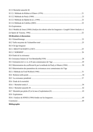 II.5.2 Mortalité naturelle M
II.5.2.1 Méthode de Rikhter et Efanov (1976) ..................................................................................21
II.5.2.2 Méthode de Pauly (1980) ......................................................................................................21
II.5.2.3 Méthode de Djabali & al., (1994) .........................................................................................21
II.5.2.4 Méthode de Cubillos (2003) .................................................................................................22
II.6 Exploitation
II.6.1 Modèle de Jones (1984) (Analyse de cohorte selon les longueurs « Length Cohort Analysis »)
[in Sparre & Venema, 1996] .............................................................................................................22
III-Résultats et discussions
III.1 Échantillonnage ........................................................................................................................ 23
III.2 Taille moyenne de l’échantillon total ........................................................................................25
III.3 Clé âge-longueur
III.3.1 BHATTACHARYA (1967) ...................................................................................................25
III.3.2 NORMSEP ........................................................................................................................... 26
III.4 Etude de la croissance
III. Croissance linéaire de Von Bertalanffy(1938) .......................................................................... 28
III.1 Estimation de L∞, k, et t0 sans connaissance de l’âge ..............................................................29
III.2 Détermination du coefficient K par la méthode de Pauly et Munro (1984) ............................. 30
III.3 Détermination des paramètres de croissances avec connaissance de l’âge
III.3.1 Méthode de Ford-Walford (1946) ..........................................................................................31
III.4 Relation taille-poids ..................................................................................................................34
III.5 La croissance pondérale .......................................................................................................... 37
III.6 Etude de la mortalité
III.6.1 Mortalité totale Z ...................................................................................................................38
III.6.2 Mortalité naturelle M ............................................................................................................ 42
III.7 Mortalité par pêche (F) et le taux d’exploitation (E) ............................................................... 43
III.8 Exploitation
III.8.1 Analyse de JONES (1984) fondée sur les longueurs………………………………………...45
Conclusion .........................................................................................................................................49
Bibliographie
 