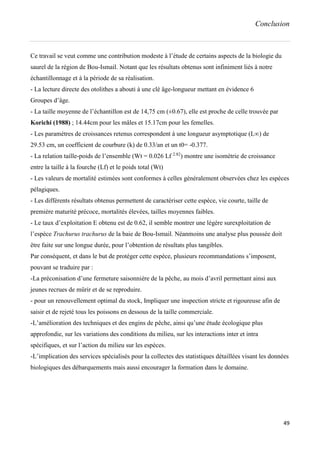 Conclusion
49
Ce travail se veut comme une contribution modeste à l’étude de certains aspects de la biologie du
saurel de la région de Bou-Ismail. Notant que les résultats obtenus sont infiniment liés à notre
échantillonnage et à la période de sa réalisation.
- La lecture directe des otolithes a abouti à une clé âge-longueur mettant en évidence 6
Groupes d’âge.
- La taille moyenne de l’échantillon est de 14,75 cm (±0.67), elle est proche de celle trouvée par
Korichi (1988) ; 14.44cm pour les mâles et 15.17cm pour les femelles.
- Les paramètres de croissances retenus correspondent à une longueur asymptotique (L∞) de
29.53 cm, un coefficient de courbure (k) de 0.33/an et un t0= -0.377.
- La relation taille-poids de l’ensemble (Wt = 0.026 Lf 2.82
) montre une isométrie de croissance
entre la taille à la fourche (Lf) et le poids total (Wt)
- Les valeurs de mortalité estimées sont conformes à celles généralement observées chez les espèces
pélagiques.
- Les différents résultats obtenus permettent de caractériser cette espèce, vie courte, taille de
première maturité précoce, mortalités élevées, tailles moyennes faibles.
- Le taux d’exploitation E obtenu est de 0.62, il semble montrer une légère surexploitation de
l’espèce Trachurus trachurus de la baie de Bou-Ismail. Néanmoins une analyse plus poussée doit
être faite sur une longue durée, pour l’obtention de résultats plus tangibles.
Par conséquent, et dans le but de protéger cette espèce, plusieurs recommandations s’imposent,
pouvant se traduire par :
-La préconisation d’une fermeture saisonnière de la pêche, au mois d’avril permettant ainsi aux
jeunes recrues de mûrir et de se reproduire.
- pour un renouvellement optimal du stock, Impliquer une inspection stricte et rigoureuse afin de
saisir et de rejeté tous les poissons en dessous de la taille commerciale.
-L’amélioration des techniques et des engins de pêche, ainsi qu’une étude écologique plus
approfondie, sur les variations des conditions du milieu, sur les interactions inter et intra
spécifiques, et sur l’action du milieu sur les espèces.
-L’implication des services spécialisés pour la collectes des statistiques détaillées visant les données
biologiques des débarquements mais aussi encourager la formation dans le domaine.
 