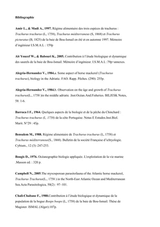 Bibliographie
Amir L., & Madi A., 1997. Régime alimentaire des trois espèces de trachurus :
Trachurus trachurus (L, 1758), Trachurus méditerraneus (S, 1868) et Trachurus
picturatus (B, 1825) de la baie de Bou-Ismail en été et en automne 1997. Mémoire
d’ingénieur I.S.M.A.L : 159p
Ait Youcef W., & Babouri K., 2005. Contribution à l’étude biologique et dynamique
des saurels de la baie de Bou-Ismail. Mémoire d’ingénieur. I.S.M.A.L :79p+annexes.
Alegria-Hernandez V., 1984.a. Some aspect of horse mackerel (Trachurus
trachurus), biology in the Adriatic. FAO. Rapp. Pêches. (290): 255p.
Alegria-Hernandez V., 1984.b. Observation on the âge and growth of Trachurus
trachurus(L., 1758 )in the middle adriatic .Inst.Océan.And.Fisheries. BILJESK Notes,
58: 1-6.
Barraca I F., 1964. Quelques aspects de la biologie et de la pêche du Chinchard :
Trachurus trachurus (L, 1758) de la côte Portugaise. Notas E Estudos.Inst.Biol.
Marit. N°29 : 45p.
Bensalem M., 1988. Régime alimentaire de Trachurus trachurus (L, 1758) et
Trachurus méditerraneus(S., 1868). Bulletin de la société Française d’ichtyologie.
Cybium., 12 (3) :247-253.
Bougis D., 1976. Océanographie biologie appliquée. L'exploitation de la vie marine
.Masson ed. : 320 p.
Campbell N., 2005.The myxosporean parasitofauna of the Atlantic horse mackerel,
Trachurus Trachurus(L., 1758 ) in the North-East Atlantic Ocean and Mediterranean
Sea.Acta Parasitologica, 50(2) : 97–101.
Chali-Chabane F., 1988.Contribution à l’étude biologique et dynamique de la
population de la bogue Boops boops (L, 1758) de la baie de Bou-Ismail. Thèse de
Magister. ISMAL (Alger):107p.
 