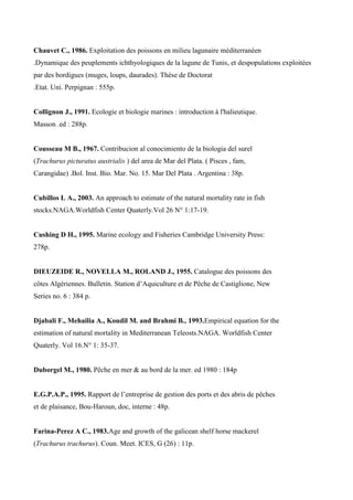 Chauvet C., 1986. Exploitation des poissons en milieu lagunaire méditerranéen
.Dynamique des peuplements ichthyologiques de la lagune de Tunis, et despopulations exploitées
par des bordigues (muges, loups, daurades). Thèse de Doctorat
.Etat. Uni. Perpignan : 555p.
Collignon J., 1991. Ecologie et biologie marines : introduction à l'halieutique.
Masson .ed : 288p.
Cousseau M B., 1967. Contribucion al conocimiento de la biologia del surel
(Trachurus picturatus austrialis ) del area de Mar del Plata. ( Pisces , fam,
Carangidae) .Bol. Inst. Bio. Mar. No. 15. Mar Del Plata . Argentina : 38p.
Cubillos L A., 2003. An approach to estimate of the natural mortality rate in fish
stocks.NAGA.Worldfish Center Quaterly.Vol 26 N° 1:17-19.
Cushing D H., 1995. Marine ecology and Fisheries Cambridge University Press:
278p.
DIEUZEIDE R., NOVELLA M., ROLAND J., 1955. Catalogue des poissons des
côtes Algériennes. Bulletin. Station d’Aquiculture et de Pêche de Castiglione, New
Series no. 6 : 384 p.
Djabali F., Mehailia A., Koudil M. and Brahmi B., 1993.Empirical equation for the
estimation of natural mortality in Mediterranean Teleosts.NAGA. Worldfish Center
Quaterly. Vol 16.N° 1: 35-37.
Duborgel M., 1980. Pêche en mer & au bord de la mer. ed 1980 : 184p
E.G.P.A.P., 1995. Rapport de l’entreprise de gestion des ports et des abris de pêches
et de plaisance, Bou-Haroun, doc, interne : 48p.
Farina-Perez A C., 1983.Age and growth of the galicean shelf horse mackerel
(Trachurus trachurus). Coun. Meet. ICES, G (26) : 11p.
 