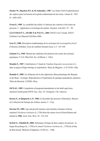 Fischer W., Bauchot M L & M. Schneider., 1987. Les fiches FAO d’indentification
des espèces pour les besoins de la pêche méditerranée & mer noire, volume II : 1035
II : 1028-1030.
Freon P., 1985. La variabilité des tailles à l‘intérieur des cohortes et des banes de
poissons. 2 : Application a la biologie des pêches .Oceanol. Acta.8(l) : 87 – 99.
GAYANILO F C., SPARE P & PAULY., 2004. FISAT User’s Guide. FISAT
II.Online.User.Manual.FAO.Rom 2004.
Gros P., 1980. Description mathématique de la croissance de Lesueuigobius friesli
(Teleostei, Gobidae). Essai de synthèse Oceanol.Acta, 3, 2 : 161-168.
Guland J A., 1969. Manuel des méthodes d'évaluations des stocks des animaux
aquatiques. F.A.O. Man.Fish. Sci. ed (Rome ) : 160 p.
Hemida F., 1987. Contribution à I ‘étude de 1'anchois Engraulis encrasicolus (L.)
dans la région d'Alger biologie et exploitation. Thèse de Magister : U.S.T.H.B :138p.
Hemida F., 2005. Les Sélaciens de la côte algérienne, Biosystématique des Requins
et des Raies : Ecologie, Reproduction et Exploitation de quelques populations capturées.
Thèse de Doctorat .USTHB, 106 p.
ISCEAF., 1985. Compilation of proposed amendments to the draft cape horse
mackerel otolith guide.85878. Sac., Doc. 18. Tarragona: 37p.+annexes.
Kartas F., et Quignard, J. P., 1984. La fécondité des poissons Téléostéens. Masson
ed. Collection de biologie des milieux marins, 5 : 121p.
Kerstan M., 1985. Age and growth maturity and mortality estimates of horse
mackerel Trachurus trachurus (L, 1758) from the waters west of Great Britain and
Ireland in 1984. Arch. Fish. Wiss. 36 : 115-154.
Ketteb G., Tidadini R., 2004. Statistique, biologie de deux espèces de poisson : la
bogue BoopsBopps (L., 1758) et le saurel Trachurus trachurus (L., 1758) de la baie
de Bou-Ismail. Mémoire d’Ingénieur. I.S.M.A.L : 149p.
 