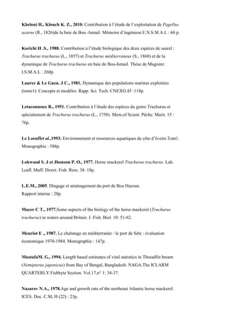 Kheloui H., Klouch K. Z., 2010. Contribution à l’étude de l’exploitation de Pagellus
acarne (R., 1826)de la baie de Bou -Ismail. Mémoire d’ingénieur.E.N.S.M.A.L : 68 p.
Korichi H .S., 1988. Contribution à l’étude biologique des deux espèces de saurel :
Trachurus trachurus (L., 1857) et Trachurus méditerraneus (S., 1868) et de la
dynamique de Trachurus trachurus en baie de Bou-Ismail. Thèse de Magister.
I.S.M.A.L : 260p.
Laurec & Le Guen. J C., 1981. Dynamique des populations marines exploitées
(tome1). Concepts et modèles. Rapp. Sci. Tech. CNEXO.45 :118p.
Letaconnoux R., 1951. Contribution à l’étude des espèces du genre Trachurus et
spécialement de Trachurus trachurus (L., 1758). Mem.of Scient. Pêche. Marit. 15 :
76p.
Le Loeuffet al.,1993. Environnement et ressources aquatiques de côte d’Ivoire.Tom1.
Monographie : 588p.
Lokwood S. J et Jhonson P. O., 1977. Horse mackerel Trachurus trachurus. Lab.
Leafl. Maff. Direct. Fish. Ress. 38: 18p.
L.E.M., 2005. Dragage et aménagement du port de Bou Haroun.
Rapport interne : 20p.
Macer C T., 1977.Some aspects of the biology of the horse mackerel (Trachurus
trachurus) in waters around Britain. J. Fish. Biol. 10: 51-62.
Meuriot E ., 1987. Le chalutage en méditerranée : le port de Sète : évaluation
économique 1970-1984. Monographie : 147p.
MustafaM. G., 1994. Length based estimates of vital statistics in Threadfin bream
(Nemipterus japonicus) from Bay of Bengal, Bangladesh. NAGA.The ICLARM
QUARTERLY.Fishbyte Section. Vol.17,n° 1: 34-37.
Nazarov N.A., 1978.Age and growth rate of the northeast Atlantic horse mackerel.
ICES. Doc. C.M, H (22) : 23p.
 