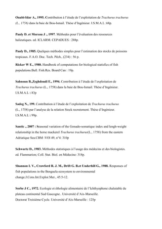 Ouabi-Idar A., 1995. Contribution à l’étude de l’exploitation de Trachurus trachurus
(L., 1758) dans la baie de Bou-Ismail. Thèse d’Ingénieur. I.S.M.A.L :68p.
Pauly D. et Moreau J ., 1997. Méthodes pour l’évaluation des ressources
halieutiques. ed. ICLARM. CEPADUES : 288p.
Pauly D., 1985. Quelques méthodes simples pour l’estimation des stocks de poissons
tropicaux. F.A.O. Doc. Tech. Pêch., (234) : 56 p.
Ricker W E., 1980. Handbook of computations for biological statisfics of fish
populations.Bull. Fish.Res. Board Can : 19p.
Sahnoun B.,Zeghdoudi E., 1994. Contribution à l’étude de l’exploitation de
Trachurus trachurus (L., 1758) dans la baie de Bou-Ismail. Thèse d’Ingénieur.
I.S.M.A.L : 83p
Sadeg N., 199. Contribution à l’étude de l’exploitation de Trachurus trachurus
(L., 1758) par l’analyse de la relation Stock recrutement. Thèse d’Ingénieur.
I.S.M.A.L : 99p.
Santic ., 2007 : Seasonal variation of the Gonado-somatique index and lengh-weight
relationship in the horse mackerel Trachurus trachurus(L., 1758) from the eastern
Adriatique Sea.CBM :VOl 49, n°4: 310p
Schwartz D., 1983. Méthodes statistiques à l’usage des médecins et des biologistes.
ed. Flammarion; Coll. Stat. Biol. en Médecine: 318p.
Shannon L V., Crawford R. J. M., Drift G. B.et Underhill G., 1988. Responses of
fish populations in the Benguela ecosystem to environmental
change.J.Cons.Int.Explor.Mer., 45:5-12.
Sorbe J C., 1972. Ecologie et éthologie alimentaire de l’Ichthyophone chalutable du
plateau continental Sud Gascogne.. Université d’Aix-Marseille.
Doctorat Troisième Cycle. Université d’Aix-Marseille : 125p
 