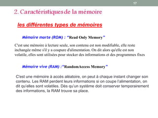 17
les différentes types de mémoires
Mémoire morte (ROM) : “Read Only Memory”
C'est une mémoire à accès aléatoire, on peut à chaque instant changer son
contenu. Les RAM perdent leurs informations si on coupe l’alimentation, on
dit qu’elles sont volatiles. Dès qu’un système doit conserver temporairement
des informations, la RAM trouve sa place.
C'est une mémoire à lecture seule, son contenu est non modifiable, elle reste
inchangée même s'il y a coupure d'alimentation. On dit alors qu'elle est non
volatile, elles sont utilisées pour stocker des informations et des programmes fixes
Mémoire vive (RAM) :“RandomAccess Memory”
 