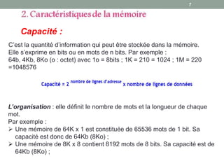 C’est la quantité d’information qui peut être stockée dans la mémoire.
Elle s’exprime en bits ou en mots de n bits. Par exemple :
64b, 4Kb, 8Ko (o : octet) avec 1o = 8bits ; 1K = 210 = 1024 ; 1M = 220
=1048576
Capacité :
7
L’organisation : elle définit le nombre de mots et la longueur de chaque
mot.
Par exemple :
 Une mémoire de 64K x 1 est constituée de 65536 mots de 1 bit. Sa
capacité est donc de 64Kb (8Ko) ;
 Une mémoire de 8K x 8 contient 8192 mots de 8 bits. Sa capacité est de
64Kb (8Ko) ;
 