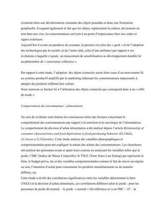 existerait alors une dévalorisation constante des objets possédés et donc une frustration
perpétuelle. Evoquant également le fait que les objets, représentant la culture, deviennent un
tout dans nos vies, les consommateurs arrivent à un point d’impuissance face aux codes et
signes extérieurs.
Aujourd’hui il existe un paradoxe de courants, le premier est celui des « geek » et de l’adoption
des technologies par la société, et de l’autre côté, celui d’une méfiance par rapport à ces
évolutions à laquelle s’ajoute un mouvement de sensibilisation au développement durable lié
au phénomène de « conscience collective ».
Par rapport à cette étude, l’adoption des objets connectés serait alors issue d’un mouvement lié
au système productif amplifié par le marketing induisant les consommateurs impuissants à
adopter des produits reflétant leur culture.
Nous noterons ce facteur lié à l’utilisation des objets connectés qui correspond donc à un « effet
de mode ».
Comportement du consommateur / alimentation
Au sein de ce thème sont réunies les conclusions tirées des lectures concernant le
comportement des consommateurs par rapport à la nutrition et la sociologie de l’alimentation.
Le comportement de décision d’achat alimentaires a été analysé depuis l’article Relationship of
consumer characteristics and food deprivation to food purshasing behavior (D.J.Mela,
J.I.Aaron et S.J.Gatenby). Cette étude analyse des variables démographiques et
comportementales pouvant expliquer la nature des achats des consommateurs. Les chercheurs
ont analysé des personnes avant et après leurs courses en analysant les variables telles que le
poids, l’IMC (Indice de Masse Corporelle), le TSLE (Time Since Last Eating) qui représente la
faim, le budget prévu, etc et des variables comportementales comme le fait de suivre un régime
ou non, l’intention d’achat pour consommer les produits immédiatement ou de manière
différée, etc.
Cette étude a révélé des corrélations significatives entre les variables déterminant la faim
(TSLE) et la décision d’achat alimentaire, ces corrélations différent selon le poids : pour les
personnes de poids dit normal - le poids « normal » fait référence ici à un IMC < 25 – la
 
