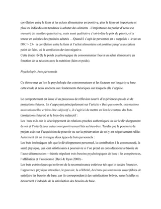 corrélation entre la faim et les achats alimentaires est positive, plus la faim est importante et
plus les individus ont tendance à acheter des aliments -l’importance du panier d’achat est
mesurée de manière quantitative, mais aussi qualitative c’est-à-dire le prix du panier, et la
teneur en calories des produits achetés - . Quand il s’agit de personnes en « surpoids » -avec un
IMC > 25- la corrélation entre la faim et l’achat alimentaire est positive jusqu’à un certain
point de faim, où la corrélation devient négative.
Cette étude révèle le poids psychologique du consommateur face à un achat alimentaire en
fonction de sa relation avec la nutrition (faim et poids).
Psychologie, buts personnels
Ce thème met en lien la psychologie des consommateurs et les facteurs sur lesquels se base
cette étude et nous amènera aux fondements théoriques sur lesquels elle s’appuie.
Le comportement est issue d’un processus de réflexion nourrit d’expériences passés et de
projections futures. En s’appuyant principalement sur l’article « Buts personnels, orientations
motivationnelles et bien-être subjectif », il s’agit ici de mettre en lien le contenu des buts
(projections futures) et le bien-être subjectif :
Les buts axés sur le développement de relations proches authentiques ou sur le développement
de soi et l’intérêt pour autrui sont positivement liés au bien-être. Tandis que la poursuite de
projets axés sur l’acquisition de pouvoir ou sur la préservation de soi y est négativement reliée.
Autrement dit on distingue deux types de buts personnels :
Les buts intrinsèques tels que le développement personnel, la contribution à la communauté, la
santé physique, qui sont satisfaisants à poursuivre si l’on prend en considération la théorie de
l’auto-détermination – théorie stipulant trois besoins psychologiques de base : les compétences,
l’affiliation et l’autonomie (Deci & Ryan 2000) -
Les buts extrinsèques qui relèvent de la reconnaissance extérieur tels que le succès financier,
l’apparence physique attractive, le pouvoir, la célébrité, des buts qui sont moins susceptibles de
satisfaire les besoins de base, car ils correspondent à des satisfactions brèves, superficielles et
détournent l’individu de la satisfaction des besoins de base.
 
