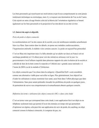 Les buts personnels qui nourrissent nos motivations et par là nos comportements ne sont jamais
totalement intrinsèque ou extrinsèque, mais il y a toujours une domination de l’un ou de l’autre.
Cela rejoint un autre clivage binaire celui de la théorie de l’orientation régulatrice se basant
également sur les buts personnels et la projection d’un état désiré ou un état à éviter.
1.3. Interet du sujet et objectifs
Perte de poids et objets connectés
La suralimentation est l’un des enjeux de la société, avec de nombreuses maladies actuellement
liées à ce fléau. Sans rentrer dans les détails, on pense aux maladies cardiovasculaires,
l’hypertension artérielle, le diabète voire certains cancers. Le poids est aujourd’hui primordial.
C’est un fléau très important mais il a fallu attendre qu’un adulte sur deux en France soit en
surcharge pondérale (et 1/6 obèse) pour voir des initiatives sérieuses voir le jour. Le
gouvernement s’est d’ailleurs inquiété dans plusieurs rapports de cette évolution de la société et
a décidé de faire de la lutte contre le surpoids et l’obésité une « grande cause nationale » à
l’instar du SIDA ou de la maladie d’Alzheimer.
Les objets connectés que l’on classe dans la catégorie « Quantified Self » sont considérés
comme une alternative viable pour surveiller sa ligne. Plus généralement, leur objectif est
d’aider les utilisateurs à mieux monitorer leur santé, aussi bien dans l’effort physique que dans
l’alimentation. Sans pour autant prétendre résoudre les problèmes de poids en quelques jours,
ils permettent de suivre son comportement et éventuellement obtenir quelques conseils.
Définition du terme « utilisation des objets connectés (OC) » dans cette étude
C’est un terme vaste qui correspond dans cette étude, à une application liée à un objet ou au
téléphone seulement mais qui permet d’avoir des données en temps réel qui permettent
d’optimiser un régime, cela peut être une application de suivi de poids, de coaching, un objet
connecté comme la balance connectée, le compteur de pas, etc.
 