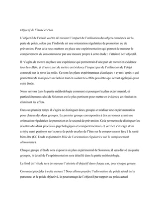 Objectif de l’étude et Plan
L’objectif de l’étude va être de mesurer l’impact de l’utilisation des objets connectés sur la
perte de poids, selon que l’individu ait une orientation régulatrice de promotion ou de
prévention. Pour cela nous mettons en place une expérimentation qui permet de mesurer le
comportement du consommateur par une mesure propre à cette étude : l’atteinte de l’objectif.
Il ‘s’agira de mettre en place une expérience qui permettrait d’une part de mettre en évidence
tous les effets, et d’autre part de mettre en évidence l’impact pur de l’utilisation de l’objet
connecté sur la perte du poids. Ce sont les plans expérimentaux classiques « avant / après » qui
permettent de manipuler un facteur tout en isolant les effets possibles qui seront appliqués pour
cette étude.
Nous verrons dans la partie méthodologie comment et pourquoi le plan expérimental, et
particulièrement celui de Solomon est le plus pertinent pour mettre en évidence ce résultat en
éliminant les effets.
Dans un premier temps il s’agira de distinguer deux groupes et réaliser une expérimentation
pour chacun des deux groupes. Le premier groupe correspondra à des personnes ayant une
orientation régulatrice de promotion et le second de prévention. Cela permettra de distinguer les
résultats des deux processus psychologiques et comportementaux et vérifier s’il s’agit d’un
critère aussi pertinent sur la perte de poids en plus de l’être sur le comportement face à la santé
bien-être (Cf. Etude exploratoire Rôle de l’orientation régulatrice sur le comportement
alimentaire).
Chaque groupe d’étude sera exposé à un plan expérimental de Solomon, il sera divisé en quatre
groupes, le détail de l’expérimentation sera détaillé dans la partie méthodologie.
Le fond de l’étude sera de mesurer l’atteinte d‘objectif dans chaque cas, pour chaque groupe.
Comment procéder à cette mesure ? Nous allons prendre l’information du poids actuel de la
personne, et le poids objectivé, le pourcentage de l’objectif par rapport au poids actuel
 