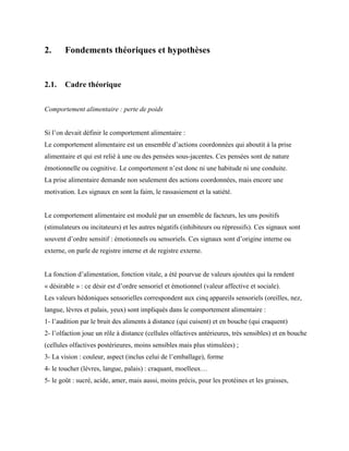 2. Fondements théoriques et hypothèses
2.1. Cadre théorique
Comportement alimentaire : perte de poids
Si l’on devait définir le comportement alimentaire :
Le comportement alimentaire est un ensemble d’actions coordonnées qui aboutit à la prise
alimentaire et qui est relié à une ou des pensées sous-jacentes. Ces pensées sont de nature
émotionnelle ou cognitive. Le comportement n’est donc ni une habitude ni une conduite.
La prise alimentaire demande non seulement des actions coordonnées, mais encore une
motivation. Les signaux en sont la faim, le rassasiement et la satiété.
Le comportement alimentaire est modulé par un ensemble de facteurs, les uns positifs
(stimulateurs ou incitateurs) et les autres négatifs (inhibiteurs ou répressifs). Ces signaux sont
souvent d’ordre sensitif : émotionnels ou sensoriels. Ces signaux sont d’origine interne ou
externe, on parle de registre interne et de registre externe.
La fonction d’alimentation, fonction vitale, a été pourvue de valeurs ajoutées qui la rendent
« désirable » : ce désir est d’ordre sensoriel et émotionnel (valeur affective et sociale).
Les valeurs hédoniques sensorielles correspondent aux cinq appareils sensoriels (oreilles, nez,
langue, lèvres et palais, yeux) sont impliqués dans le comportement alimentaire :
1- l’audition par le bruit des aliments à distance (qui cuisent) et en bouche (qui craquent)
2- l’olfaction joue un rôle à distance (cellules olfactives antérieures, très sensibles) et en bouche
(cellules olfactives postérieures, moins sensibles mais plus stimulées) ;
3- La vision : couleur, aspect (inclus celui de l’emballage), forme
4- le toucher (lèvres, langue, palais) : craquant, moelleux…
5- le goût : sucré, acide, amer, mais aussi, moins précis, pour les protéines et les graisses,
 