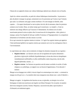 Chacun de ces appareils donne une valence hédonique (plaisir) aux aliments mis en bouche.
Après les valeurs sensorielles, on parle de valeurs hédoniques émotionnelles : la personne a
plus de plaisir à manger en groupe, notamment avec les personnes qu’il aime et qui l’aiment,
que seule. Les aliments sont jugés comme meilleurs s’ils sont mangés en famille, entre
copains…. Cet aspect émotionnel se met en place très tôt, dès la naissance, dans les premiers
contacts avec la mère. Donc, en même temps que le nourrisson « se remplit », il met en
mémoire une charge affective qu’il associe à l’alimentation. Sa relation avec la mère
nourrissante permet la mise en place chez le nourrisson de la triangulation : désir, plaisir et
manque, autour d’un liquide (le lait) qui comble (l’estomac et l’hypoglycémie). La compulsion
alimentaire et la boulimie sont des retours à cet état.
En ce qui concerne les registres interne et externe : il s’agit d’un registre interne qui apprécie
l’état nutritionnel global et un registre externe qui connecte ceci avec les contingences liées à
l’environnement.
Le sujet donne une valeur, met en mémoire et intègre les données émanant de ces registres :
 Registre interne : ces facteurs sont ceux de la régulation de la prise alimentaire :
glycémie et glycocytie cérébrale (hypothalamique), niveau des réserves énergétiques
immédiatement mobilisables et celles mobilisables à plus long terme, état du tube
digestif (plénitude, nausée….).
 Registre externe : les facteurs en question sont de nature sociétale et sociale, d’ordre
religieux ou symbolique, en rapport avec un besoin d’appartenance. Il en découle 2
notions :
Manger est un langage non verbal, à travers lequel on communique avec autrui : « comment tu
manges me dit qui tu es ». La manière dont nous mangeons nous donne une « carte d’identité ».
Manger est appris : la régulation des besoins en eau, en glucides, en énergie et en sel est
biologique et innée (un nourrisson sait réguler son bilan d’énergie). En revanche, la manière
dont nous mangeons (cuisine, horaire, fréquence, succession des plats, type de plats et
d’aliments) est totalement appris.
 