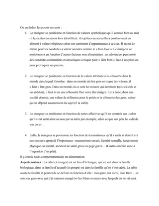 On en déduit les points suivants :
1. Le mangeur se positionne en fonction de valeurs symboliques qu’il connait bien ou mal
(il les a plus ou moins bien identifiés) : il rejettera ou accueillera positivement un
aliment à valeur religieuse selon son sentiment d’appartenance à ce clan. Il en est de
même pour les conduites à valeur sociales comme le « fast-food ». Le mangeur se
positionnera en fonction d’autres facteurs non alimentaires : un adolescent peut avoir
des conduites alimentaires et alcooliques à risque pour « faire bien » face à ses pairs ou
pour provoquer ses parents.
2. Le mangeur se positionne en fonction de la valeur attribuée à la silhouette dans le
monde dans lequel il évolue : dans un monde où être gros est signe de richesse, il
« faut » être gros. Dans un monde où ce sont les minces qui dominent (nos sociétés et
ses médias), il faut avoir une silhouette fine voire être maigre. Il y a donc, dans une
société donnée, une valeur de référence pour le poids et la silhouette des gens, valeur
qui ne dépend aucunement du sujet (il la subit).
3. Le mangeur se positionne en fonction de notes affectives qu’il ne contrôle pas : selon
qu’il s’est senti aimé ou non par sa mère par exemple, selon ce que son père lui a dit de
son corps…
4. Enfin, le mangeur se positionne en fonction de traumatismes qu’il a subis et dont il n’a
pas toujours apprécié l’importance : traumatisme sexuel, identité sexuelle, harcèlement
physique ou mental, accident de santé grave ou jugé grave… (Gastro-entérite suite à
l’ingestion d’un plat).
Il y a trois bases comportementales en alimentation:
Aspects sociaux : La table (à manger) est un lieu d’échanges, que ce soit dans la famille
biologique, dans la famille d’accueil (le groupe) ou dans la famille qu’on s’est créée. La table
soude la famille et permet de se définir en fonction d’elle : mon père, ma mère, mon frère… ce
sont ces gens avec qui j’ai toujours mangé (vs les frères et sœurs avec lesquels on ne vit pas).
 