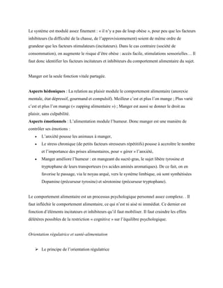 Le système est modulé assez finement : « il n’y a pas de loup obèse », pour peu que les facteurs
inhibiteurs (la difficulté de la chasse, de l’approvisionnement) soient de même ordre de
grandeur que les facteurs stimulateurs (incitateurs). Dans le cas contraire (société de
consommation), on augmente le risque d’être obèse : accès facile, stimulations sensorielles… Il
faut donc identifier les facteurs incitateurs et inhibiteurs du comportement alimentaire du sujet.
Manger est la seule fonction vitale partagée.
Aspects hédoniques : La relation au plaisir module le comportement alimentaire (anorexie
mentale, état dépressif, gourmand et compulsif). Meilleur c’est et plus l’on mange ; Plus varié
c’est et plus l’on mange (« zapping alimentaire ») ; Manger est aussi se donner le droit au
plaisir, sans culpabilité.
Aspects émotionnels : L’alimentation module l’humeur. Donc manger est une manière de
contrôler ses émotions :
 L’anxiété pousse les animaux à manger,
 Le stress chronique (de petits facteurs stresseurs répétitifs) pousse à accroître le nombre
et l’importance des prises alimentaires, pour « gérer » l’anxiété,
 Manger améliore l’humeur : en mangeant du sucré-gras, le sujet libère tyrosine et
tryptophane de leurs transporteurs (vs acides aminés aromatiques). De ce fait, on en
favorise le passage, via le noyau arqué, vers le système limbique, où sont synthétisées
Dopamine (précurseur tyrosine) et sérotonine (précurseur tryptophane).
Le comportement alimentaire est un processus psychologique personnel assez complexe. . Il
faut infléchir le comportement alimentaire, ce qui n’est ni aisé ni immédiat. Ce dernier est
fonction d’éléments incitateurs et inhibiteurs qu’il faut mobiliser. Il faut craindre les effets
délétères possibles de la restriction « cognitive » sur l’équilibre psychologique.
Orientation régulatrice et santé-alimentation
 Le principe de l’orientation régulatrice
 