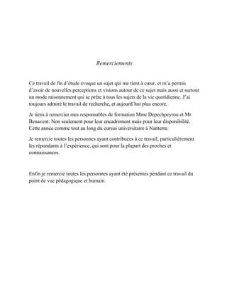Remerciements
Ce travail de fin d’étude évoque un sujet qui me tient à cœur, et m’a permis
d’avoir de nouvelles perceptions et visions autour de ce sujet mais aussi et surtout
un mode raisonnement qui se prête à tous les sujets de la vie quotidienne. J’ai
toujours admiré le travail de recherche, et aujourd’hui plus encore.
Je tiens à remercier mes responsables de formation Mme Depechpeyrou et Mr
Benavent. Non seulement pour leur encadrement mais pour leur disponibilité.
Cette année comme tout au long du cursus universitaire à Nanterre.
Je remercie toutes les personnes ayant contribuées à ce travail, particulièrement
les répondants à l’expérience, qui sont pour la plupart des proches et
connaissances.
Enfin je remercie toutes les personnes ayant été présentes pendant ce travail du
point de vue pédagogique et humain.
 