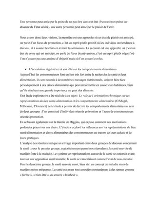 Une personne peut anticiper la peine de ne pas être dans cet état (frustration et peine car
absence de l’état désiré), une autre personne peut anticiper le plaisir de l’être.
Nous avons donc deux visions, la première est une approche où un état de plaisir est anticipé,
on parle d’un focus de promotion, c’est un esprit plutôt positif où les individus ont tendance à
dire oui, et à assurer les buts en évitant les omissions. La seconde est une approche où c’est un
état de peine qui est anticipé, on parle de focus de prévention, c’est un esprit plutôt négatif où
l’on n’assure pas une atteinte d’objectif mais où l’on assure le refus.
 L’orientation régulatrice et son rôle sur les comportements alimentaires
Aujourd’hui les consommateurs font un lien très fort entre la recherche de santé et leur
alimentation, ils sont soumis à de nombreux messages nutritionnels, doivent faire face
périodiquement à des crises alimentaires qui peuvent remettre en cause leurs habitudes, bien
qu’ils attachent une grande importance au gout des aliments.
Une étude exploratoire a été réalisée à ce sujet : Le rôle de l’orientation chronique sur les
représentations du lien santé-alimentation et les comportements alimentaires (O.Mugel,
M.Besson, P.Gurviez) cette étude a permis de décrire les comportements alimentaires au sein
de deux groupes : l’un constitué d’individus orientés prévention et l’autre de consommateurs
orientés promotion.
En se basant également sur la théorie de Higgins, qui expose comment nos motivations
profondes pèsent sur nos choix. L’étude a exploré les influences sur les représentations du lien
santé/alimentation et choix alimentaires des consommateurs au travers de leurs achats et de
leurs pratiques.
L’analyse des résultats indique un clivage important entre deux groupes de discours concernant
la santé : pour le premier groupe, majoritairement parmi nos répondants, la santé renvoie de
manière forte à la maladie. Le système de représentations autour de la santé se construit avant
tout sur une opposition santé/maladie, la santé se caractérisant comme l’état de non-maladie.
Pour le deuxième groupe, la santé renvoie aussi, bien sûr, au concept de maladie mais de
manière moins prégnante. La santé est avant tout associée spontanément à des termes comme
« forme », « bien-être », ou encore « bonheur ».
 