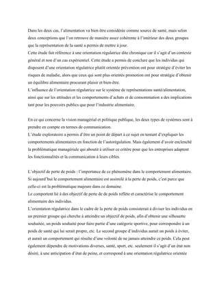 Dans les deux cas, l’alimentation va bien être considérée comme source de santé, mais selon
deux conceptions que l’on retrouve de manière assez cohérente à l’intérieur des deux groupes
que la représentation de la santé a permis de mettre à jour.
Cette étude fait référence à une orientation régulatrice dite chronique car il s’agit d’un contexte
général et non d’un cas expérientiel. Cette étude a permis de conclure que les individus qui
disposent d’une orientation régulatrice plutôt orientée prévention ont pour stratégie d’éviter les
risques de maladie, alors que ceux qui sont plus orientés promotion ont pour stratégie d’obtenir
un équilibre alimentaire procurant plaisir et bien-être.
L’influence de l’orientation régulatrice sur le système de représentations santé/alimentation,
ainsi que sur les attitudes et les comportements d’achats et de consommation a des implications
tant pour les pouvoirs publics que pour l’industrie alimentaire.
En ce qui concerne la vision managérial et politique publique, les deux types de systèmes sont à
prendre en compte en termes de communication.
L’étude exploratoire a permis d’être un point de départ à ce sujet en tentant d’expliquer les
comportements alimentaires en fonction de l’autorégulation. Mais également d’avoir enclenché
la problématique managériale qui aboutit à utiliser ce critère pour que les entreprises adaptent
les fonctionnalités et la communication à leurs cibles.
L’objectif de perte de poids : l’importance de ce phénomène dans le comportement alimentaire.
Si aujourd’hui le comportement alimentaire est assimilé à la perte de poids, c’est parce que
celle-ci est la problématique majeure dans ce domaine.
Le comportent lié à des objectif de perte de de poids reflète et caractérise le comportement
alimentaire des individus.
L’orientation régulatrice dans le cadre de la perte de poids consisterait à diviser les individus en
un premier groupe qui cherche à atteindre un objectif de poids, afin d’obtenir une silhouette
souhaitée, un poids souhaité pour faire partie d’une catégorie sportive, pour correspondre à un
poids de santé qui lui serait propre, etc. Le second groupe d’individus aurait un poids à éviter,
et aurait un comportement qui résulte d’une volonté de ne jamais atteindre ce poids. Cela peut
également dépendre de motivations diverses, santé, sport, etc. seulement il s’agit d’un état non
désiré, à une anticipation d’état de peine, et correspond à une orientation régulatrice orientée
 