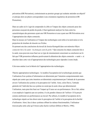 prévention (OR Prévention), contrairement au premier groupe qui souhaite atteindre un objectif
et anticipe alors un plaisir correspondant à une orientation régulatrice de promotion (OR
Promotion).
Dans un cadre où il s’agit de comprendre la cible et l’impact des objets connectés pour des
personnes essayant de perdre du poids, il faut également analyser les liens entre les
caractéristiques des personnes ayant une OR Promotion et ceux ayant une OR Prévention avec
l’appropriation des objets connectés.
Dans la mesure où l’utilisation et l’impact des technologies sont reliés à la motivation et à la
projection de résultats de réussite ou d’échec.
En prenant une des conclusions du travail de Jessica Korngold dans son mémoire Objets
connectés liés à la santé : les français sont-ils prêts ? Qui concerne les objets connectés liés à
la santé, nous pouvons nous basé sur ce type de raisonnement concernant sa conclusion sur le
fait que l’OR promotion influence positivement la détention des objets connectés « santé » et
chercher dans cette voie d’appropriation des technologies pour répondre à notre étude.
Cela nous amène à un la théorie de l’appropriation des technologies.
Théorie appropriation technologies : le modèle d’acceptation de la technologie postule que
l’utilisation d’un système d’information est déterminée par l’intention comportementale mais
stipule par contre que cette intention est déterminée conjointement par l’attitude de la personne
envers l’utilisation du système et la perception de l’utilité. Ainsi, selon Davis, l’attitude
générale de l’individu face au système ne serait pas la seule chose qui déterminerait
l’utilisation, mais peut être basé sur l’impact qu’il aura sur ses performances. De ce fait, même
si un employé n’apprécie pas un système, il a de grandes chances de l’utiliser s’il le perçoit
comme améliorant ses performances au travail. Par ailleurs, le modèle d’acceptation de la
technologie stipule un lien direct entre la perception de l’utilité et la perception de la facilité
d’utilisation. Ainsi, face à deux systèmes offrant les mêmes fonctionnalités, l’utilisateur
trouvera plus utile celui qu’il trouve plus facile à utiliser (Dillon et Morris, 1996).
 
