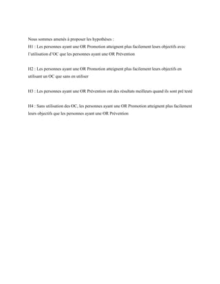 Nous sommes amenés à proposer les hypothèses :
H1 : Les personnes ayant une OR Promotion atteignent plus facilement leurs objectifs avec
l’utilisation d’OC que les personnes ayant une OR Prévention
H2 : Les personnes ayant une OR Promotion atteignent plus facilement leurs objectifs en
utilisant un OC que sans en utiliser
H3 : Les personnes ayant une OR Prévention ont des résultats meilleurs quand ils sont pré testé
H4 : Sans utilisation des OC, les personnes ayant une OR Promotion atteignent plus facilement
leurs objectifs que les personnes ayant une OR Prévention
 