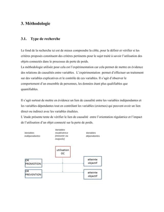 3. Méthodologie
3.1. Type de recherche
Le fond de la recherche ici est de mieux comprendre la cible, pour la définir et vérifier si les
critères proposés constituent des critères pertinents pour le sujet traité à savoir l’utilisation des
objets connectés dans le processus de perte de poids.
La méthodologie utilisée pour cela est l’expérimentation car cela permet de mettre en évidence
des relations de causalités entre variables. L’expérimentation permet d’effectuer un traitement
sur des variables explicatives et le contrôle de ces variables. Il s’agit d’observer le
comportement d’un ensemble de personnes, les données étant plus qualifiables que
quantifiables.
Il s’agit surtout de mettre en évidence un lien de causalité entre les variables indépendantes et
les variables dépendantes tout en contrôlant les variables (externes) qui peuvent avoir un lien
direct ou indirect avec les variables étudiées.
L’étude présente tente de vérifier le lien de causalité entre l’orientation régulatrice et l’impact
de l’utilisation d’un objet connecté sur la perte de poids.
 
