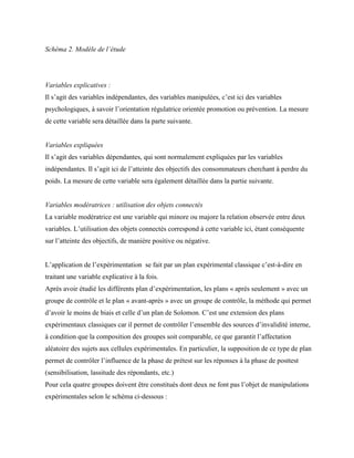 Schéma 2. Modèle de l’étude
Variables explicatives :
Il s’agit des variables indépendantes, des variables manipulées, c’est ici des variables
psychologiques, à savoir l’orientation régulatrice orientée promotion ou prévention. La mesure
de cette variable sera détaillée dans la parte suivante.
Variables expliquées
Il s’agit des variables dépendantes, qui sont normalement expliquées par les variables
indépendantes. Il s’agit ici de l’atteinte des objectifs des consommateurs cherchant à perdre du
poids. La mesure de cette variable sera également détaillée dans la partie suivante.
Variables modératrices : utilisation des objets connectés
La variable modératrice est une variable qui minore ou majore la relation observée entre deux
variables. L’utilisation des objets connectés correspond à cette variable ici, étant conséquente
sur l’atteinte des objectifs, de manière positive ou négative.
L’application de l’expérimentation se fait par un plan expérimental classique c’est-à-dire en
traitant une variable explicative à la fois.
Après avoir étudié les différents plan d’expérimentation, les plans « après seulement » avec un
groupe de contrôle et le plan « avant-après » avec un groupe de contrôle, la méthode qui permet
d’avoir le moins de biais et celle d’un plan de Solomon. C’est une extension des plans
expérimentaux classiques car il permet de contrôler l’ensemble des sources d’invalidité interne,
à condition que la composition des groupes soit comparable, ce que garantit l’affectation
aléatoire des sujets aux cellules expérimentales. En particulier, la supposition de ce type de plan
permet de contrôler l’influence de la phase de prétest sur les réponses à la phase de posttest
(sensibilisation, lassitude des répondants, etc.)
Pour cela quatre groupes doivent être constitués dont deux ne font pas l’objet de manipulations
expérimentales selon le schéma ci-dessous :
 