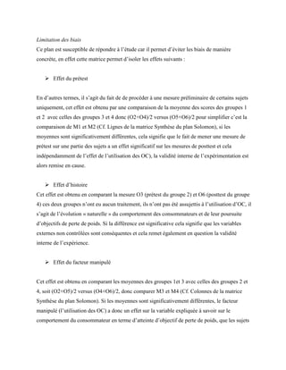 Limitation des biais
Ce plan est susceptible de répondre à l’étude car il permet d’éviter les biais de manière
concrète, en effet cette matrice permet d’isoler les effets suivants :
 Effet du prétest
En d’autres termes, il s’agit du fait de de procéder à une mesure préliminaire de certains sujets
uniquement, cet effet est obtenu par une comparaison de la moyenne des scores des groupes 1
et 2 avec celles des groupes 3 et 4 donc (O2+O4)/2 versus (O5+O6)/2 pour simplifier c’est la
comparaison de M1 et M2 (Cf. Lignes de la matrice Synthèse du plan Solomon), si les
moyennes sont significativement différentes, cela signifie que le fait de mener une mesure de
prétest sur une partie des sujets a un effet significatif sur les mesures de posttest et cela
indépendamment de l’effet de l’utilisation des OC), la validité interne de l’expérimentation est
alors remise en cause.
 Effet d’histoire
Cet effet est obtenu en comparant la mesure O3 (prétest du groupe 2) et O6 (posttest du groupe
4) ces deux groupes n’ont eu aucun traitement, ils n’ont pas été assujettis à l’utilisation d’OC, il
s’agit de l’évolution « naturelle » du comportement des consommateurs et de leur poursuite
d’objectifs de perte de poids. Si la différence est significative cela signifie que les variables
externes non contrôlées sont conséquentes et cela remet également en question la validité
interne de l’expérience.
 Effet du facteur manipulé
Cet effet est obtenu en comparant les moyennes des groupes 1et 3 avec celles des groupes 2 et
4, soit (O2+O5)/2 versus (O4+O6)/2, donc comparer M3 et M4 (Cf. Colonnes de la matrice
Synthèse du plan Solomon). Si les moyennes sont significativement différentes, le facteur
manipulé (l’utilisation des OC) a donc un effet sur la variable expliquée à savoir sur le
comportement du consommateur en terme d’atteinte d’objectif de perte de poids, que les sujets
 