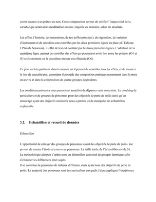 soient soumis à un prétest ou non. Cette comparaison permet de vérifier l’impact réel de la
variable qui serait alors modératrice ou non, majorée ou minorée, selon les résultats.
Les effets d’histoire, de maturations, de test (effet principal), de régression, de variation
d’instrument et de sélection sont contrôlés par les deux premières lignes du plan (cf. Tableau
1.Plan de Solomon). L’effet de test est contrôlé par les trois premières lignes. L’addition de la
quatrième ligne permet de contrôler des effets qui pourraient avoir lien entre les prétests (O1 et
O3) et le moment où la deuxième mesure est effectuée (O6).
Ce plan est très pertinent dans la mesure où il permet de contrôler tous les effets, et de mesurer
le lien de causalité pur, cependant il possède des complexités pratiques notamment dans la mise
en œuvre et dans la composition de quatre groupes équivalents.
Les conditions présentes nous permettent toutefois de dépasser cette contrainte. Le coaching de
particuliers et de groupes de personnes pour des objectifs de perte de poids ainsi qu’un
entourage ayant des objectifs similaires nous a permis ici de manipuler un échantillon
exploitable.
3.2. Echantillon et recueil de données
Echantillon
L’opportunité de côtoyer des groupes de personnes ayant des objectifs de perte de poids me
permet de manier l’étude à travers ces personnes. La taille totale de l’échantillon est de 56.
La méthodologie adoptée s’opère avec un échantillon constitué de groupes identiques afin
d’éliminer les différences inter-sujets.
Il se constitue de personnes de milieux différents, mais ayant tous des objectifs de perte de
poids. La majorité des personnes sont des particuliers auxquels j’ai pu appliquer l’expérience
 