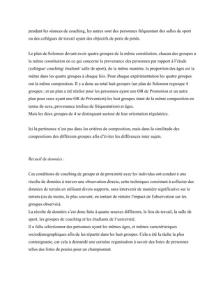 pendant les séances de coaching, les autres sont des personnes fréquentant des salles de sport
ou des collègues de travail ayant des objectifs de perte de poids.
Le plan de Solomon devant avoir quatre groupes de la même constitution, chacun des groupes a
la même constitution en ce qui concerne la provenance des personnes par rapport à l’étude
(collègue/ coaching/ étudiant/ salle de sport), de la même manière, la proportion des âges est la
même dans les quatre groupes à chaque fois. Pour chaque expérimentation les quatre groupes
ont la même composition. Il y a donc au total huit groupes (un plan de Solomon regroupe 4
groupes ; et un plan a été réalisé pour les personnes ayant une OR de Promotion et un autre
plan pour ceux ayant une OR de Prévention) les huit groupes étant de la même composition en
terme de sexe, provenance (milieu de fréquentation) et âges.
Mais les deux groupes de 4 se distinguant surtout de leur orientation régulatrice.
Ici la pertinence n’est pas dans les critères de composition, mais dans la similitude des
compositions des différents groupes afin d’éviter les différences inter sujets.
Recueil de données :
Ces conditions de coaching de groupe et de proximité avec les individus ont conduit à une
récolte de données à travers une observation directe, cette techniques consistant à collecter des
données de terrain en utilisant divers supports, sans intervenir de manière significative sur le
terrain (ou du moins, le plus souvent, en tentant de réduire l'impact de l'observation sur les
groupes observés).
La récolte de données s’est donc faite à quatre sources différents, le lieu de travail, la salle de
sport, les groupes de coaching et les étudiants de l’université.
Il a fallu sélectionner des personnes ayant les mêmes âges, et mêmes caractéristiques
sociodémographiques afin de les répartir dans les huit groupes. Cela a été la tâche la plus
contraignante, car cela à demandé une certaine organisation à savoir des listes de personnes
telles des listes de poules pour un championnat.
 