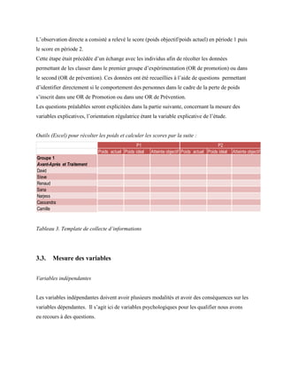 L’observation directe a consisté a relevé le score (poids objectif/poids actuel) en période 1 puis
le score en période 2.
Cette étape était précédée d’un échange avec les individus afin de récolter les données
permettant de les classer dans le premier groupe d’expérimentation (OR de promotion) ou dans
le second (OR de prévention). Ces données ont été recueillies à l’aide de questions permettant
d’identifier directement si le comportement des personnes dans le cadre de la perte de poids
s’inscrit dans une OR de Promotion ou dans une OR de Prévention.
Les questions préalables seront explicitées dans la partie suivante, concernant la mesure des
variables explicatives, l’orientation régulatrice étant la variable explicative de l’étude.
Outils (Excel) pour récolter les poids et calculer les scores par la suite :
Tableau 3. Template de collecte d’informations
3.3. Mesure des variables
Variables indépendantes
Les variables indépendantes doivent avoir plusieurs modalités et avoir des conséquences sur les
variables dépendantes. Il s’agit ici de variables psychologiques pour les qualifier nous avons
eu recours à des questions.
Poids actuel Poids idéal Atteinte objectif Poids actuel Poids idéal Atteinte objectif
Groupe 1
Avant-Après et Traitement
David
Steve
Renaud
Sana
Narjess
Cassandra
Camille
P1 P2
 